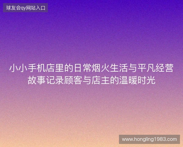 小小手机店里的日常烟火生活与平凡经营故事记录顾客与店主的温暖时光
