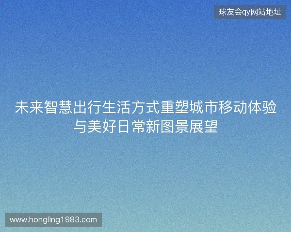 未来智慧出行生活方式重塑城市移动体验与美好日常新图景展望